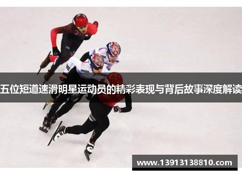 五位短道速滑明星运动员的精彩表现与背后故事深度解读