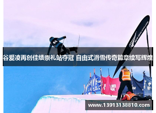 谷爱凌再创佳绩崇礼站夺冠 自由式滑雪传奇篇章续写辉煌